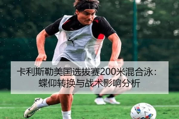 卡利斯勒美国选拔赛200米混合泳：蝶仰转换与战术影响分析